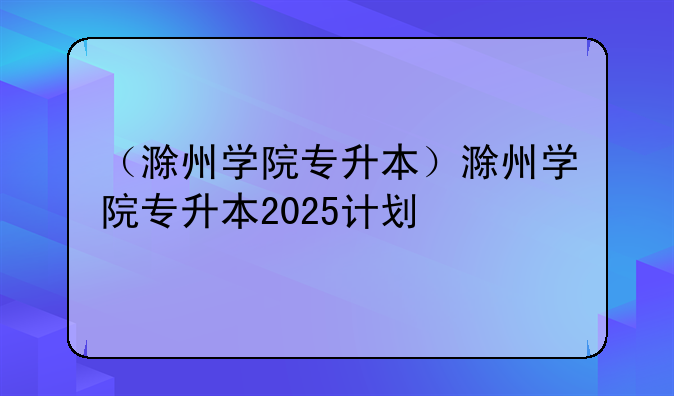 （滁州学院专升本）滁州学院专升本2025计划
