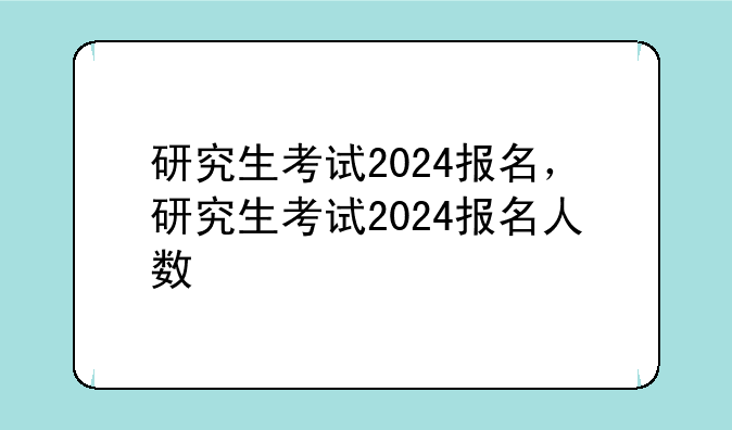研究生考试2024报名，研究生考试2024报名人数