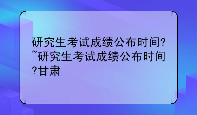 研究生考试成绩公布时间?~研究生考试成绩公布时间?甘肃