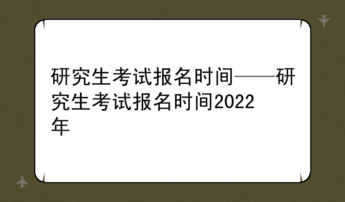 研究生考试报名时间——研究生考试报名时间2022年