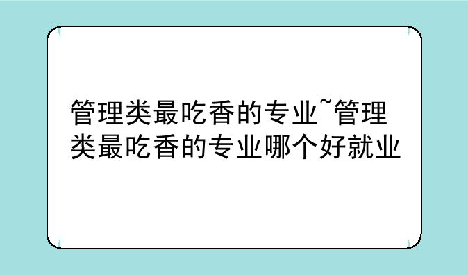 管理类最吃香的专业~管理类最吃香的专业哪个好就业