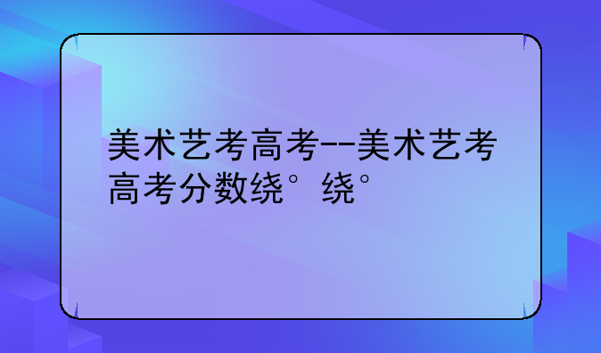 美术艺考高考--美术艺考高考分数线