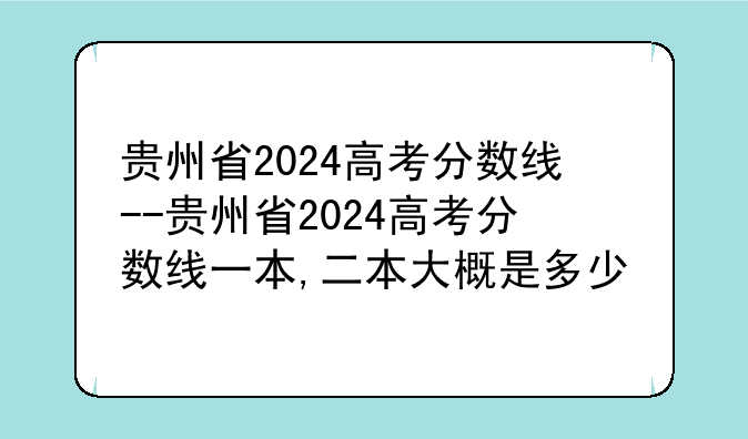 贵州省2024高考分数线--贵州省2024高考分数线一本,二本大概是多少