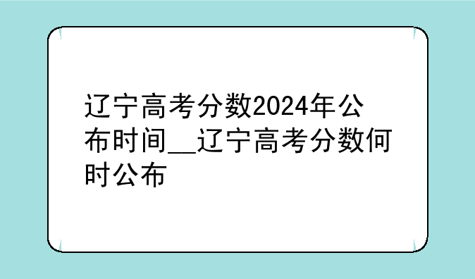 辽宁高考分数2024年公布时间__辽宁高考分数何时公布