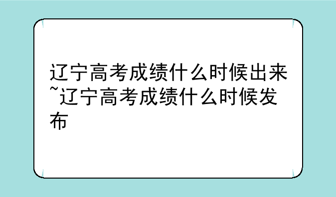辽宁高考成绩什么时候出来~辽宁高考成绩什么时候发布