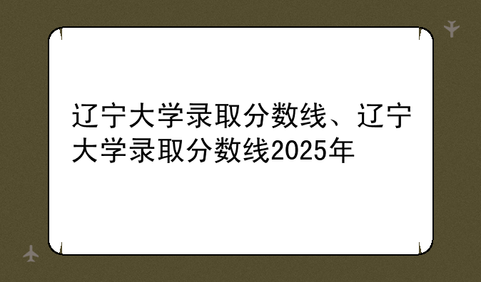 辽宁大学录取分数线、辽宁大学录取分数线2025年