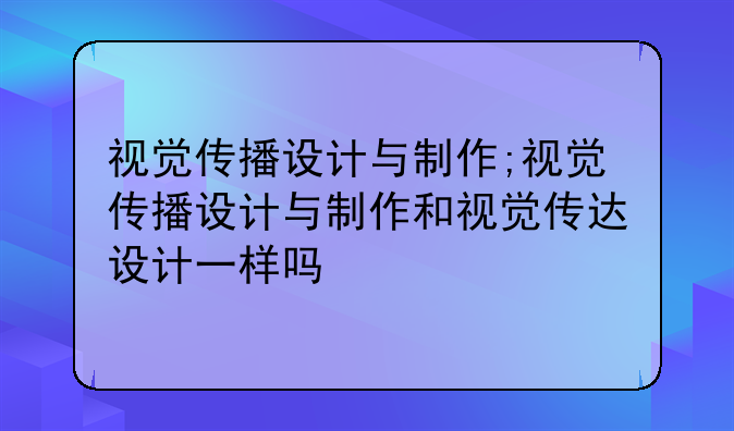 视觉传播设计与制作;视觉传播设计与制作和视觉传达设计一样吗