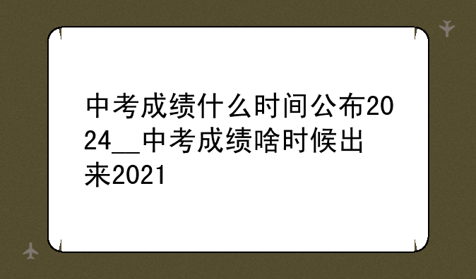 中考成绩什么时间公布2024__中考成绩啥时候出来2021