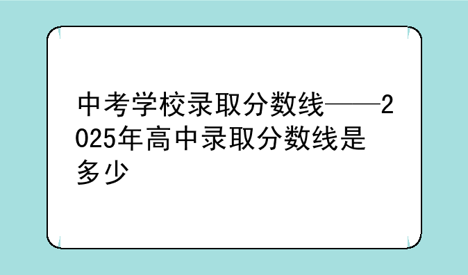 中考学校录取分数线——2025年高中录取分数线是多少