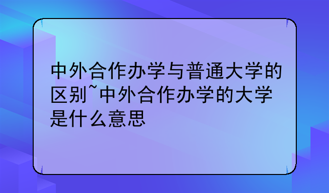 中外合作办学与普通大学的区别~中外合作办学的大学是什么意思