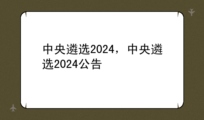 中央遴选2024，中央遴选2024公告