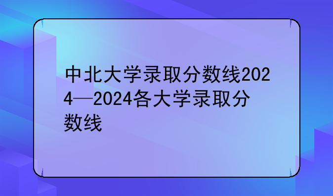 中北大学录取分数线2024—2024各大学录取分数线