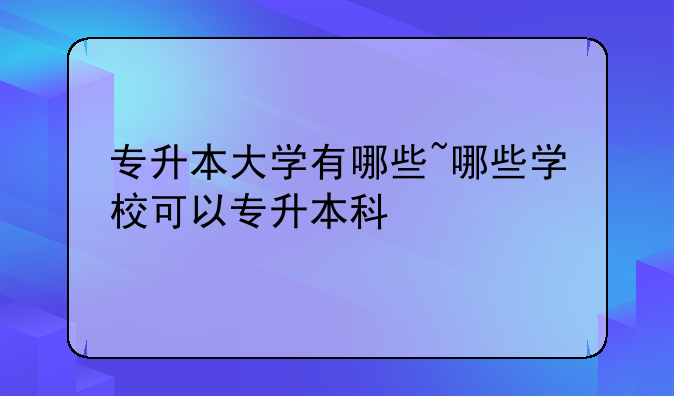 专升本大学有哪些~哪些学校可以专升本科