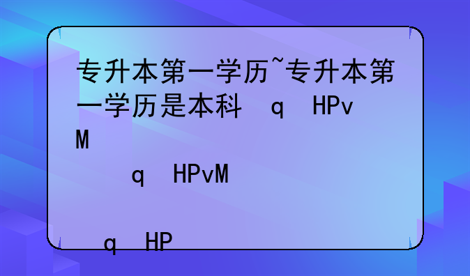 专升本第一学历~专升本第一学历是本科还是大专