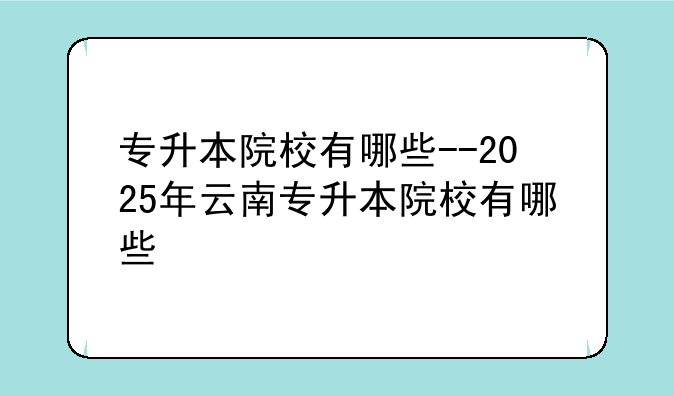 专升本院校有哪些--2025年云南专升本院校有哪些