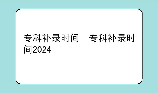 专科补录时间—专科补录时间2024