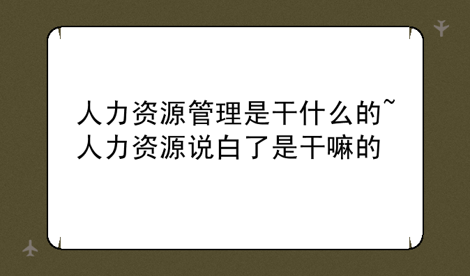 人力资源管理是干什么的~人力资源说白了是干嘛的