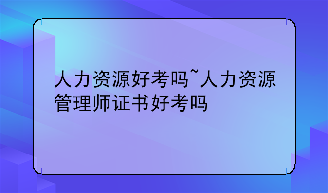 人力资源好考吗~人力资源管理师证书好考吗