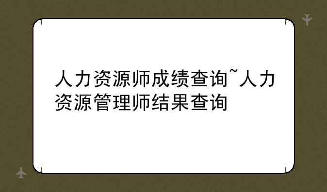 人力资源师成绩查询~人力资源管理师结果查询