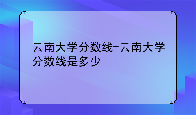 云南大学分数线-云南大学分数线是多少