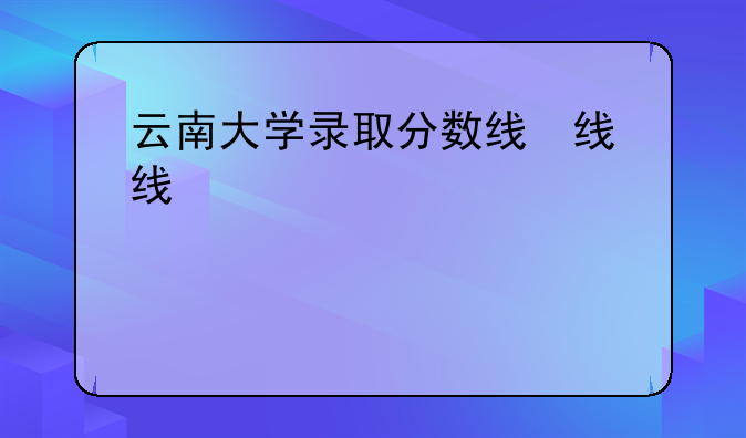 云南大学录取分数线，云大学录取分数线2020