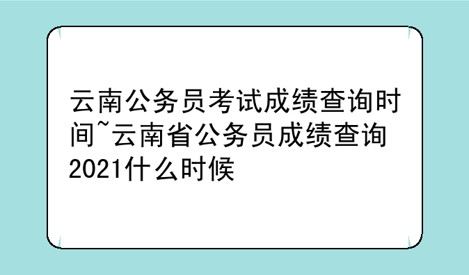 云南公务员考试成绩查询时间~云南省公务员成绩查询2021什么时候