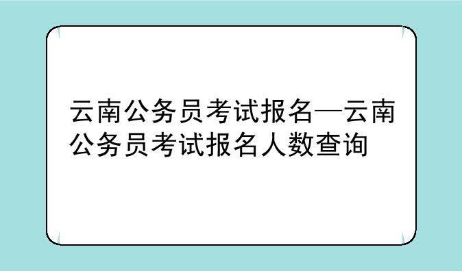 云南公务员考试报名—云南公务员考试报名人数查询