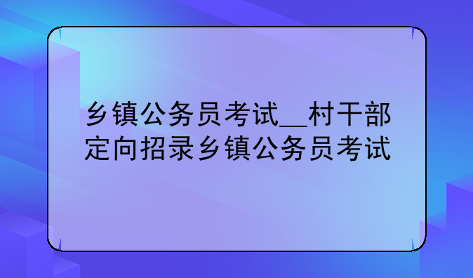 乡镇公务员考试__村干部定向招录乡镇公务员考试