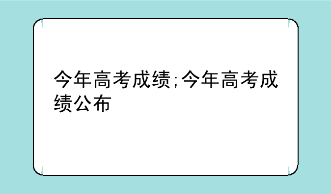 今年高考成绩;今年高考成绩公布
