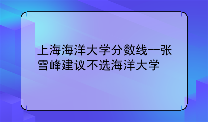 上海海洋大学分数线--张雪峰建议不选海洋大学