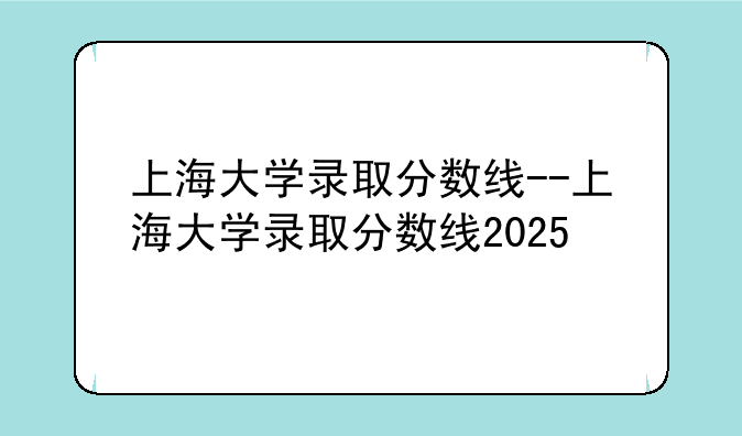 上海大学录取分数线--上海大学录取分数线2025