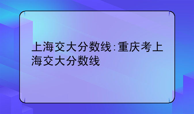 上海交大分数线:重庆考上海交大分数线