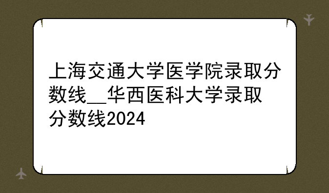 上海交通大学医学院录取分数线__华西医科大学录取分数线2024