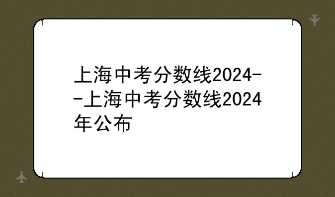 上海中考分数线2024--上海中考分数线2024年公布