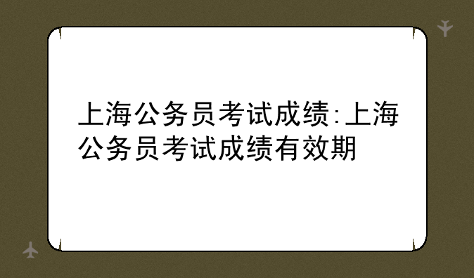 上海公务员考试成绩:上海公务员考试成绩有效期