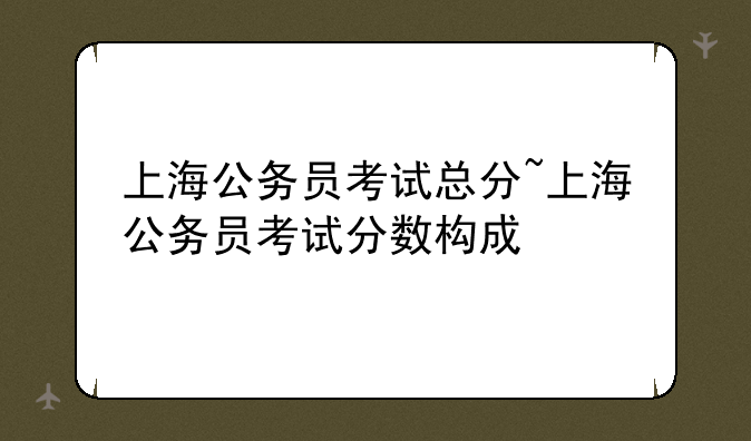 上海公务员考试总分~上海公务员考试分数构成