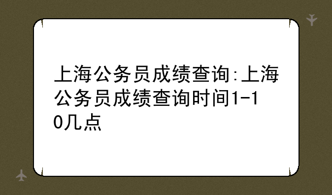 上海公务员成绩查询:上海公务员成绩查询时间1-10几点