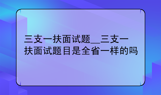 三支一扶面试题__三支一扶面试题目是全省一样的吗
