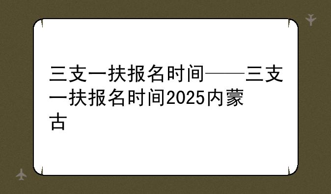 三支一扶报名时间——三支一扶报名时间2025内蒙古