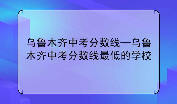 乌鲁木齐中考分数线—乌鲁木齐中考分数线最低的学校