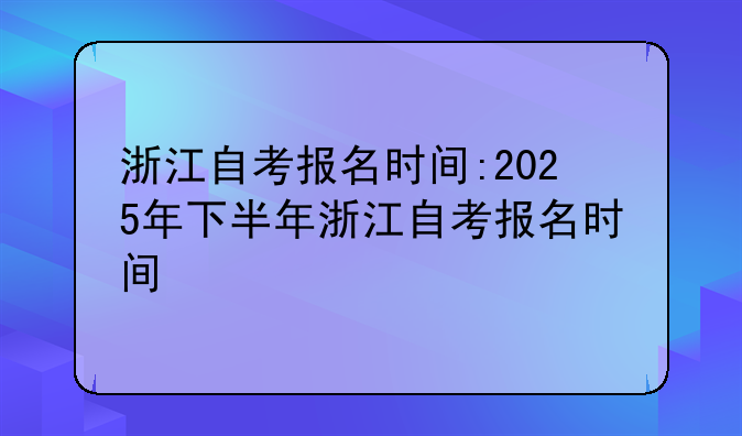 浙江自考报名时间:2025年下半年浙江自考报名时间