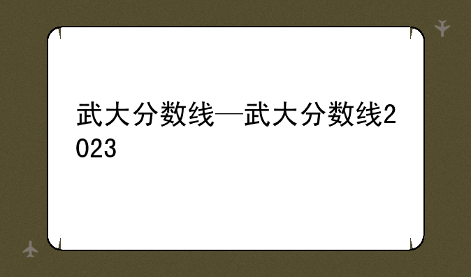 武大分数线—武大分数线2023