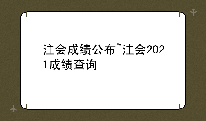 注会成绩公布~注会2021成绩查询