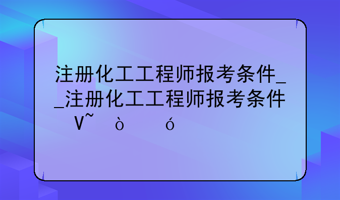 注册化工工程师报考条件__注册化工工程师报考条件及科目