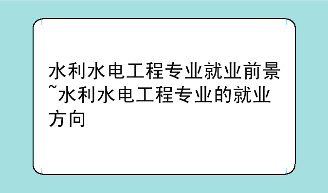 水利水电工程专业就业前景~水利水电工程专业的就业方向