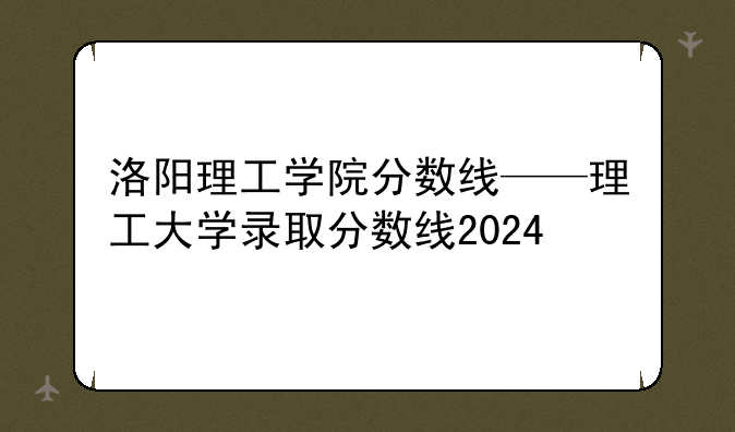 洛阳理工学院分数线——理工大学录取分数线2024