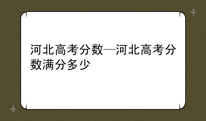 河北高考分数—河北高考分数满分多少