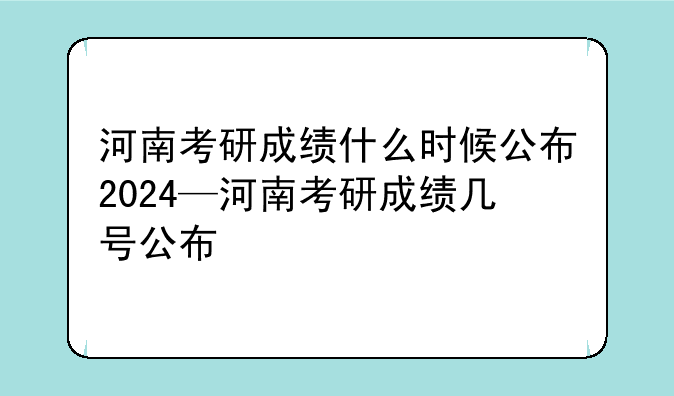 河南考研成绩什么时候公布2024—河南考研成绩几号公布