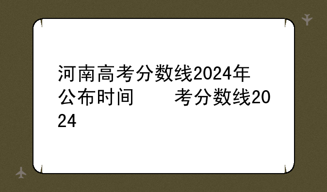河南高考分数线2024年公布时间，河南省高考分数线时间