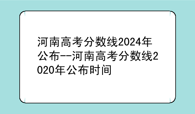 河南高考分数线2024年公布--河南高考分数线2020年公布时间